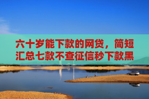 六十岁能下款的网贷，简短汇总七款不查征信秒下款黑户贷款