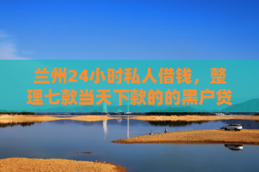兰州24小时私人借钱，整理七款当天下款的的黑户贷款