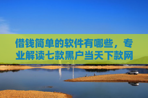 借钱简单的软件有哪些，专业解读七款黑户当天下款网贷平台