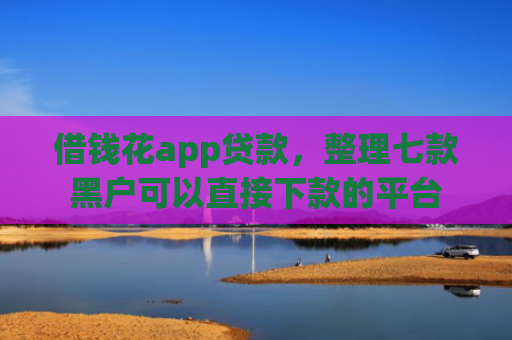借钱花app贷款，整理七款黑户可以直接下款的平台