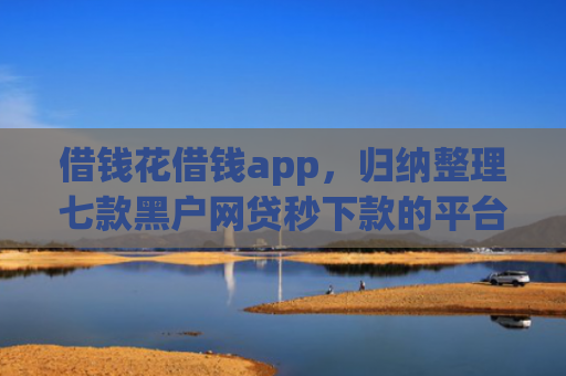 借钱花借钱app，归纳整理七款黑户网贷秒下款的平台