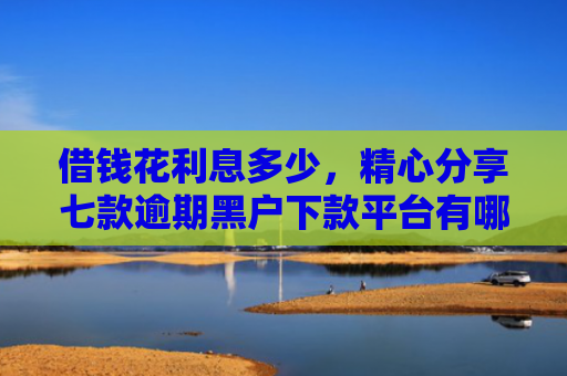 借钱花利息多少，精心分享七款逾期黑户下款平台有哪些