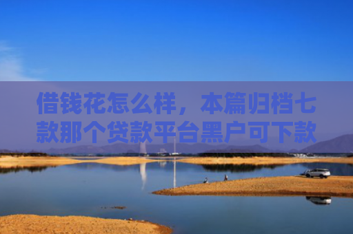 借钱花怎么样，本篇归档七款那个贷款平台黑户可下款