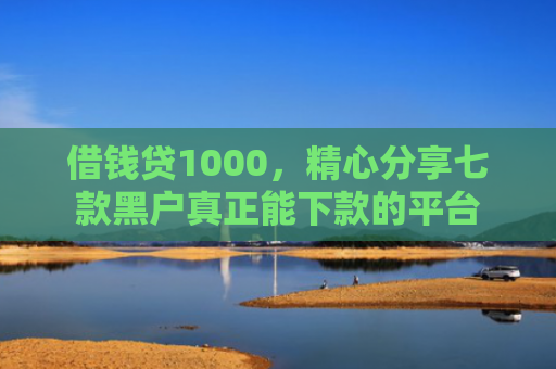 借钱贷1000，精心分享七款黑户真正能下款的平台