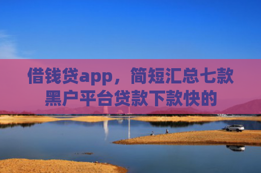 借钱贷app，简短汇总七款黑户平台贷款下款快的