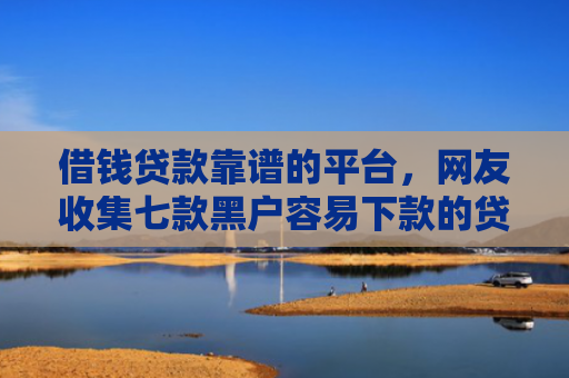 借钱贷款靠谱的平台，网友收集七款黑户容易下款的贷款平台