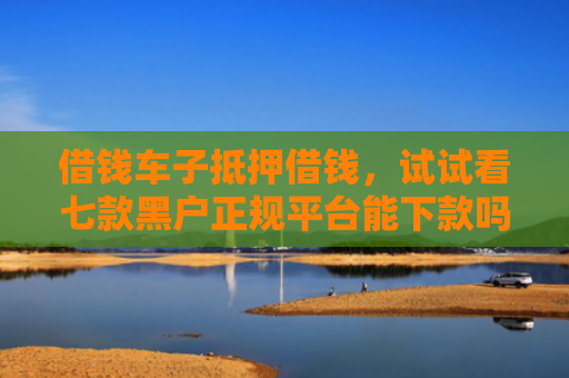 借钱车子抵押借钱，试试看七款黑户正规平台能下款吗