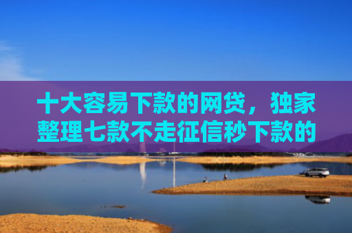 十大容易下款的网贷，独家整理七款不走征信秒下款的贷款