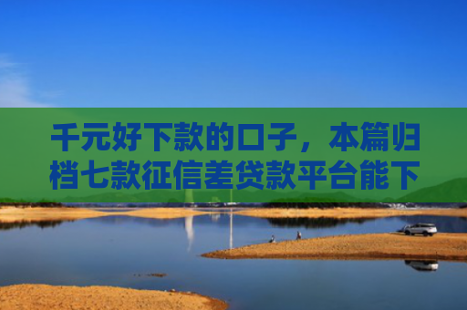 千元好下款的口子，本篇归档七款征信差贷款平台能下款吗