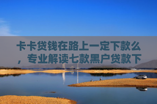 卡卡贷钱在路上一定下款么，专业解读七款黑户贷款下款给点位