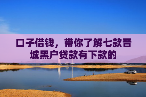 口子借钱，带你了解七款晋城黑户贷款有下款的