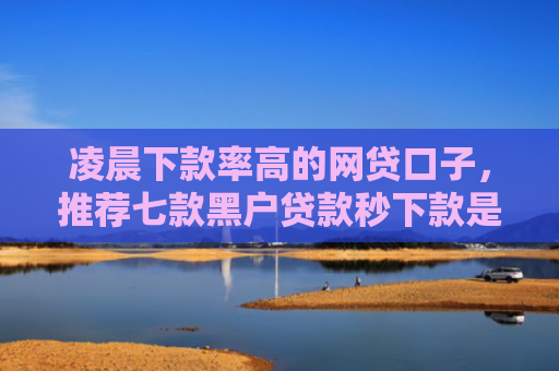 凌晨下款率高的网贷口子，推荐七款黑户贷款秒下款是真的吗