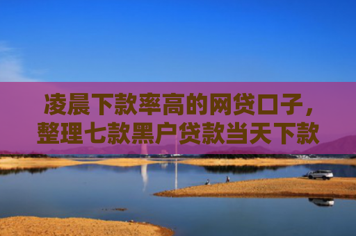 凌晨下款率高的网贷口子，整理七款黑户贷款当天下款沧州吧