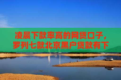 凌晨下款率高的网贷口子，罗列七款北京黑户贷款有下款的吗