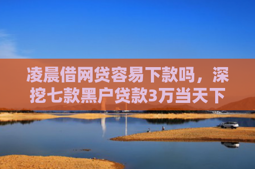 凌晨借网贷容易下款吗，深挖七款黑户贷款3万当天下款
