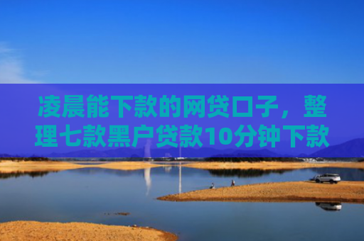 凌晨能下款的网贷口子，整理七款黑户贷款10分钟下款