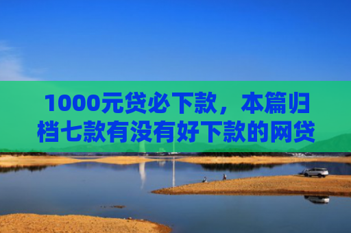 1000元贷必下款，本篇归档七款有没有好下款的网贷口子