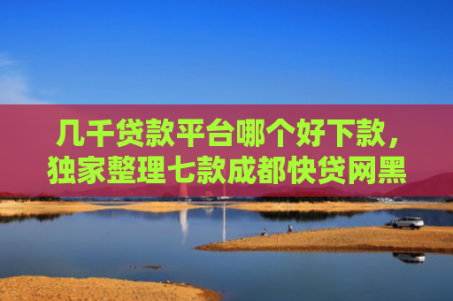 几千贷款平台哪个好下款，独家整理七款成都快贷网黑户能下款吗