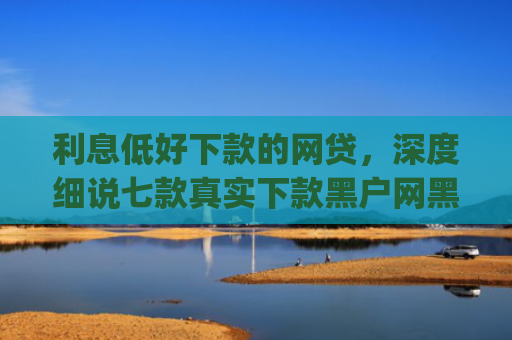 利息低好下款的网贷，深度细说七款真实下款黑户网黑贷款app