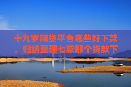 十九岁网贷平台哪些好下款，归纳整理七款那个贷款下款快不查征信
