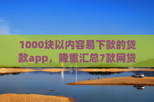 1000块以内容易下款的贷款app，隆重汇总7款网贷下款快的最新口子