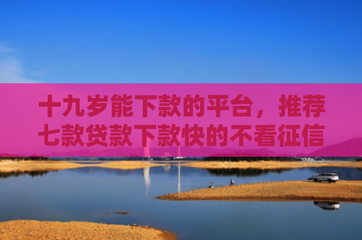 十九岁能下款的平台，推荐七款贷款下款快的不看征信的