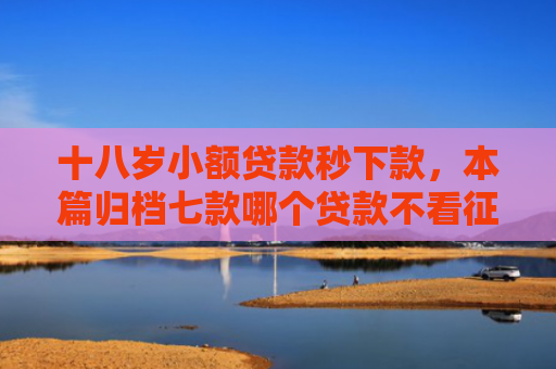 十八岁小额贷款秒下款，本篇归档七款哪个贷款不看征信下款快
