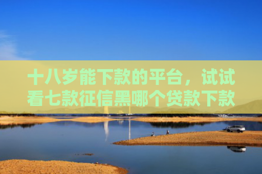 十八岁能下款的平台，试试看七款征信黑哪个贷款下款快点