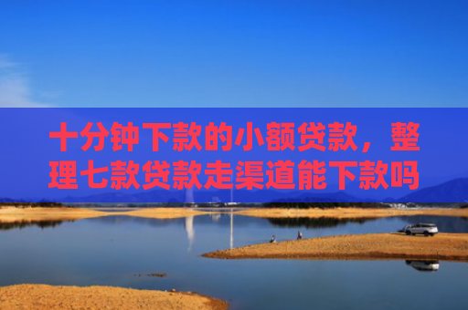 十分钟下款的小额贷款，整理七款贷款走渠道能下款吗征信