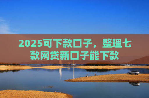 2025可下款口子，整理七款网贷新口子能下款