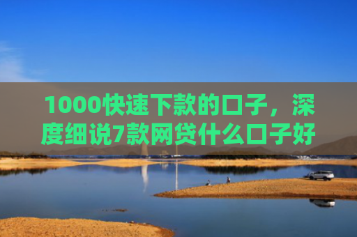 1000快速下款的口子，深度细说7款网贷什么口子好下款