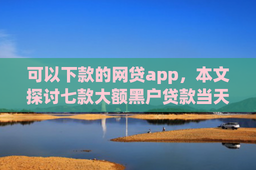 可以下款的网贷app，本文探讨七款大额黑户贷款当天下款