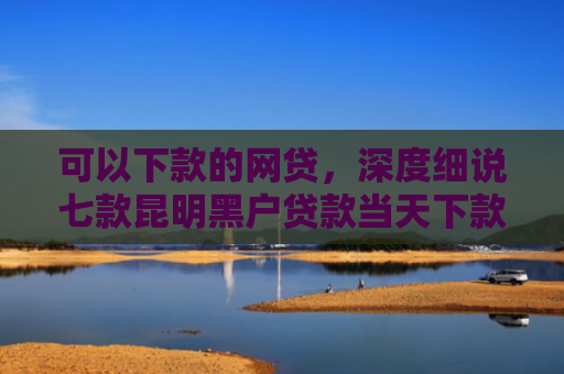 可以下款的网贷，深度细说七款昆明黑户贷款当天下款