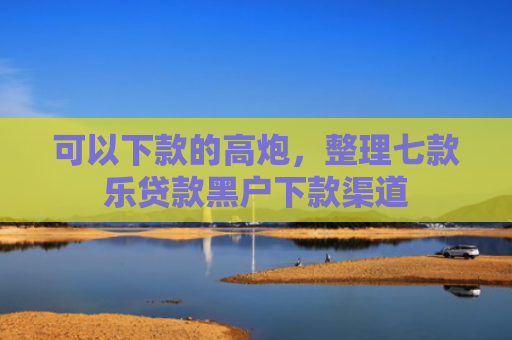可以下款的高炮，整理七款乐贷款黑户下款渠道