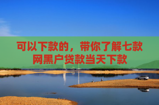 可以下款的，带你了解七款网黑户贷款当天下款