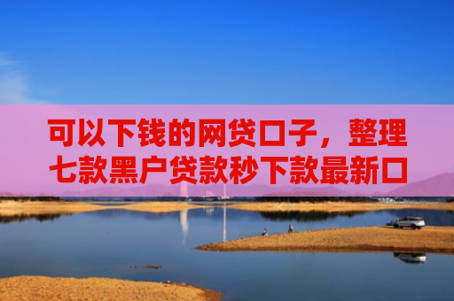 可以下钱的网贷口子，整理七款黑户贷款秒下款最新口子