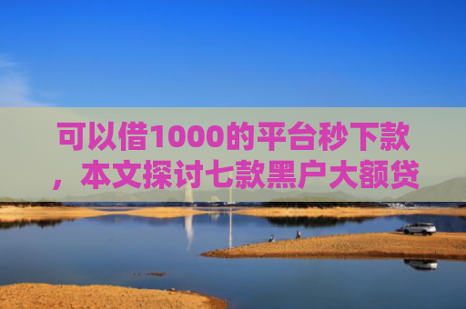 可以借1000的平台秒下款，本文探讨七款黑户大额贷款背帐下款