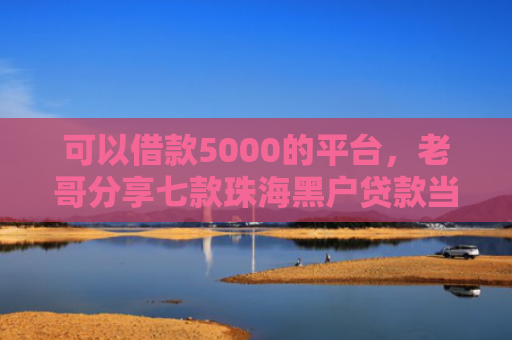 可以借款5000的平台，老哥分享七款珠海黑户贷款当天下款