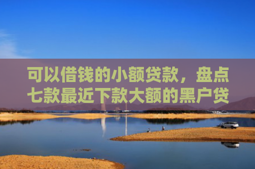 可以借钱的小额贷款，盘点七款最近下款大额的黑户贷款