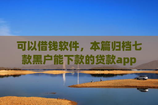 可以借钱软件，本篇归档七款黑户能下款的贷款app