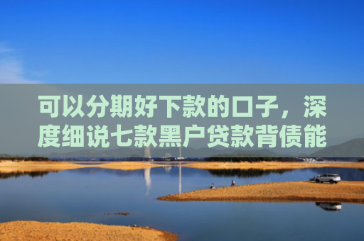 可以分期好下款的口子，深度细说七款黑户贷款背债能下款吗