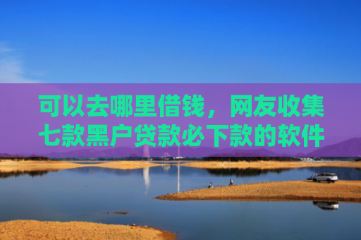 可以去哪里借钱，网友收集七款黑户贷款必下款的软件