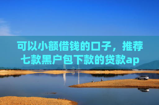 可以小额借钱的口子，推荐七款黑户包下款的贷款app