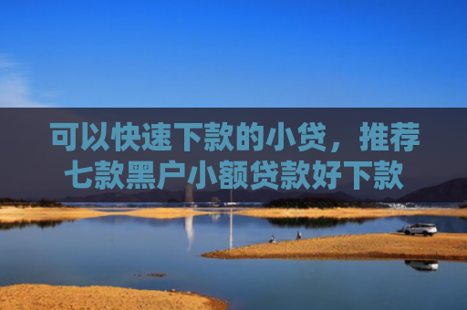 可以快速下款的小贷，推荐七款黑户小额贷款好下款