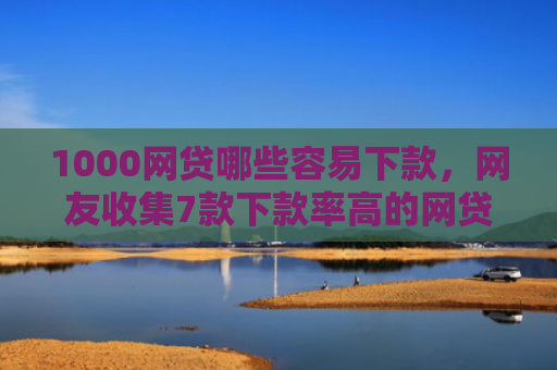 1000网贷哪些容易下款，网友收集7款下款率高的网贷口子