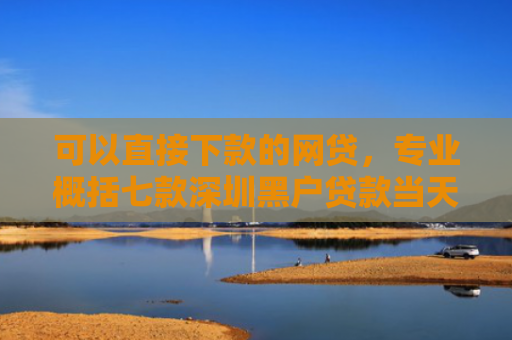 可以直接下款的网贷，专业概括七款深圳黑户贷款当天下款