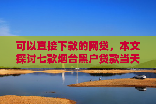 可以直接下款的网贷，本文探讨七款烟台黑户贷款当天下款