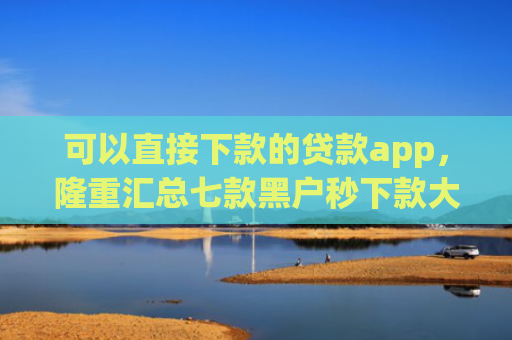 可以直接下款的贷款app，隆重汇总七款黑户秒下款大额度贷款
