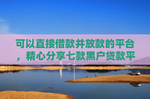 可以直接借款并放款的平台，精心分享七款黑户贷款平台秒下款的