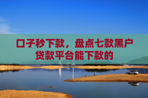 口子秒下款，盘点七款黑户贷款平台能下款的